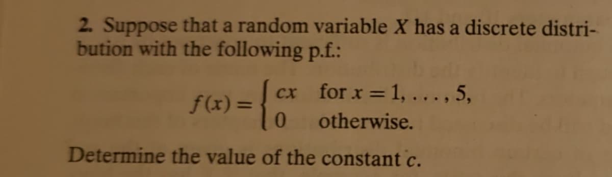 2. Suppose that a random variable X has a discrete distri-
bution with the following p.f.:
cx for x = 1, .. ., 5,
f(x)=
%3D
otherwise.
Determine the value of the constant c.
