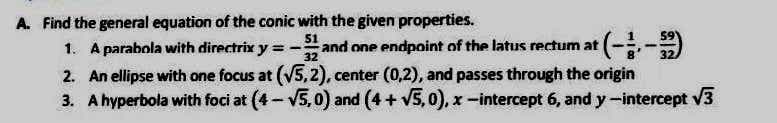 A. Find the general equation of the conic with the given properties.
1. A parabola with directrix y = - and one endpoint of the latus rectum at
32
2. An ellipse with one focus at (√5,2), center (0,2), and passes through the origin
3. A hyperbola with foci at (4-√5,0) and (4+ √5,0), x-intercept 6, and y-intercept √3