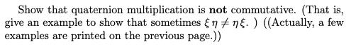 Show that quaternion multiplication is not commutative. (That is,
give an example to show that sometimes {7 + ng. ) ((Actually, a few
examples are printed on the previous page.))
