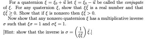 For a quaternion { = fo + ū let § = 6o_- ū be called the conjugate
of {. For any quaternion , show that is a real number and that
EE 2 0. Show that if § is nonzero then > 0.
Now show that any nonzero quaternion { has a multiplicative inverse
o such that go =1 and of = 1.
[Hint: show that the inverse is o =
