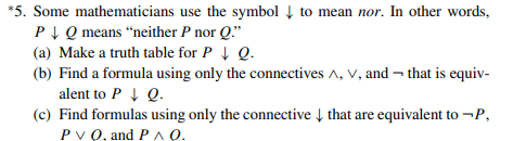 *5. Some mathematicians use the symbol Į to mean nor. In other words,
PIQ means “neither P nor Q."
(a) Make a truth table for P Q.
(b) Find a formula using only the connectives A, V, and – that is equiv-
alent to P 1 Q.
(c) Find formulas using only the connective Į that are equivalent to -P,
Руб, and РЛО.
