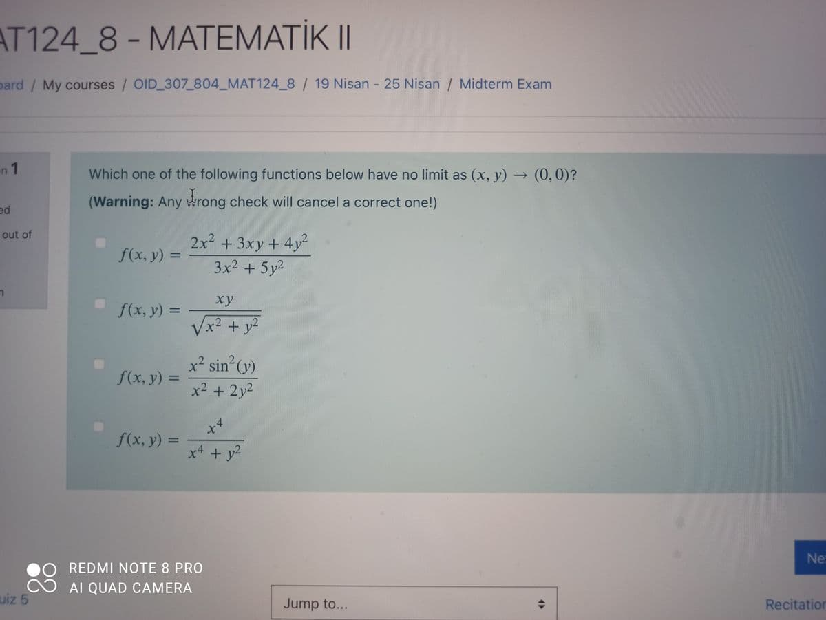 AT124_8- MATEMATİKII
pard/ My courses / OID 307_804_MAT124_8 / 19 Nisan - 25 Nisan / Midterm Exam
n 1
Which one of the following functions below have no limit as (x, y) → (0, 0)?
(Warning: Any rong check will cancel a correct one!)
ed
out of
2x² + 3xy + 4y
3x2 + 5y²
f(x, y) 3=
ху
f(x, y) =
Vx²+ y²
x² sin (y)
f(x, y) =
%3D
x2 + 2y2
f(x, y) =
x4
%3D
+ y2
Ne
REDMI NOTE 8 PRO
AI QUAD CAMERA
uiz 5
Jump to...
Recitation
