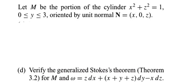 Let M be the portion of the cylinder x2 + z? = 1,
0 < y < 3, oriented by unit normal N = (x, 0, z).
%3D
%3D
(d) Verify the generalized Stokes's theorem (Theorem
3.2) for M and w = z dx + (x + y + z)dy-x dz.
