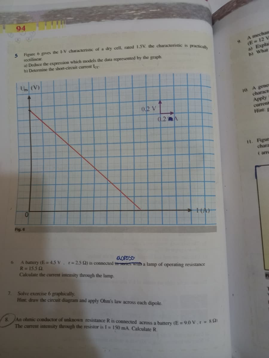 94
5 Figure 6 gives the l-V characteristic of a dry cell, rated 1.5V. the characteristic is Dre
rectilinear.
a) Deduce the expression which models the data represented by the graph.
b) Determine the short-circuit current Lc
A mechan
9.
(E = 12 V
a) Explai
b) What
U (V)
10. A gene
characte
Apply
02 V
current
0.2 A
Hint:
II. Figur
chara
( arro
> HAI
Fig. 6
6.
A battery (E = 4.5 V. r=2.5Q) is connected mseries with a lamp of operating resistance
R= 15.5 Q.
Calculate the current intensity through the lamp.
aoross
7.
Solve exercise 6 graphically.
Hint: draw the circuit diagram and apply Ohm's law across each dipole.
8. JAn ohmic conductor of unknown resistance R is connected across a battery (E = 9.0 V.r= 8 32
The current intensity through the resistor is I = 150 mA. Calculate R
