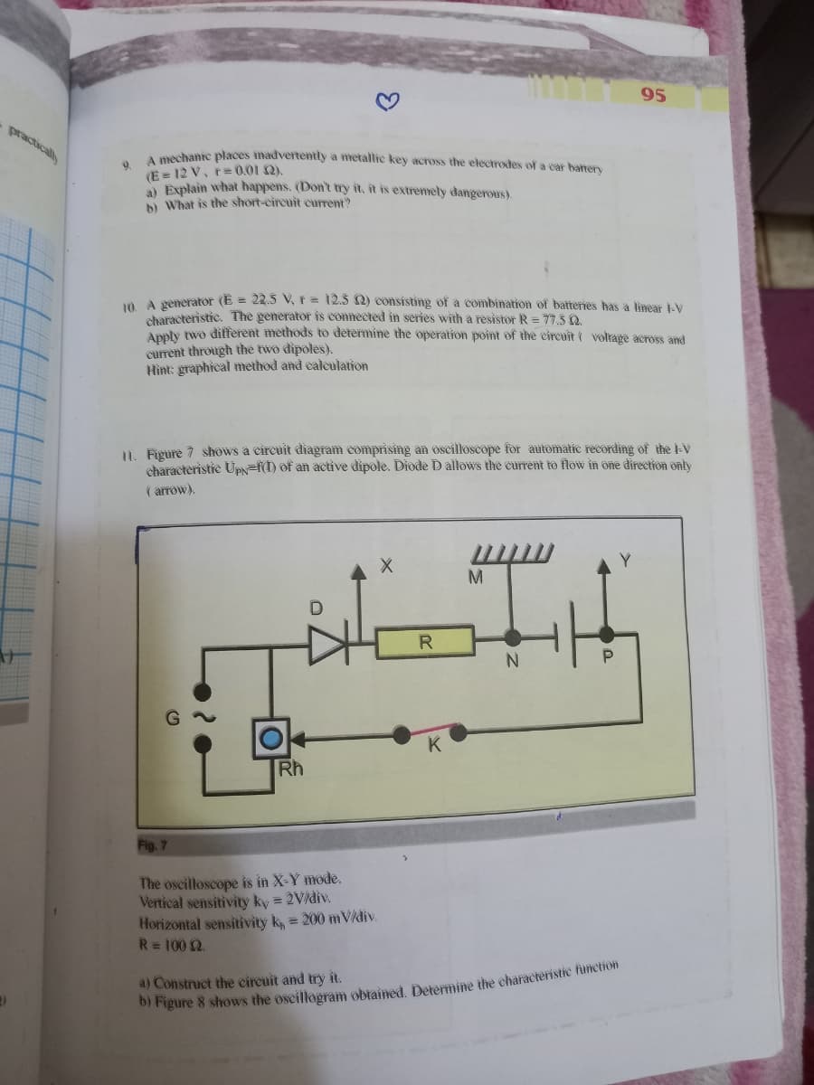 95
practically
A pechanic places inadvertently a metallic key across the electrodes of a car bater
9.
(E = 12 V, r= 0.01 Q),
N Explain what happens. (Don't try it, it is extremety dangerous).
» What is the short-circuit current?
n A generator (E = 22.5 V,r = 12.5 2) consisting of a combination of batteries has a linear -V
characteristic. The generator is connected in series with a resistor R = 77.3 Q.
Anply two different methods to determine the Operation point of the eireuit ( voltage across and
current through the two dipoles).
Hìnt: graphical method and caleulation
I. Figure 7 shows a circuit diagram comprising an oscilloscope for automatic recording of the l-V
characteristie UPN=f(I) of an active dipole. Diode D allows the current to flow in one direction onty
( arrow).
M.
K
Rh
Fig. 7
The oscilloscope is in X-Y mode.
Vertical sensitivity ky = 2V/div.
Horizontal sensitivity k, = 200 mVidiv.
R= 100 2.
a) Construct the circuit and try it.
