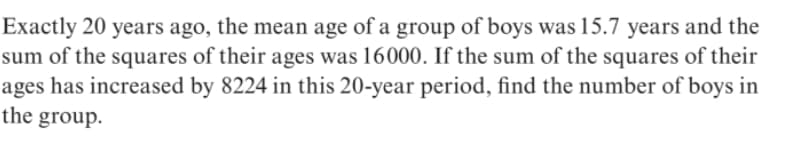 Exactly 20 years ago, the mean age of a group of boys was 15.7 years and the
sum of the squares of their ages was 16000. If the sum of the squares of their
ages has increased by 8224 in this 20-year period, find the number of boys in
the group.
