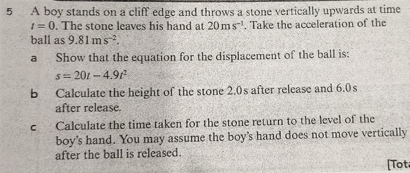 A boy stands on a cliff edge and throws a stone vertically upwards at time
t = 0. The stone leaves his hand at 20ms-, Take the acceleration of the
ball as 9.81 ms.
%3D
Show that the equation for the displacement of the ball is:
s= 201 - 4.9t
a
b.
Calculate the height of the stone 2.0s after release and 6.0s
after release.
Calculate the time taken for the stone return to the level of the
boy's hand. You may assume the boy's hand does not move vertically
after the ball is released.
[Tota
