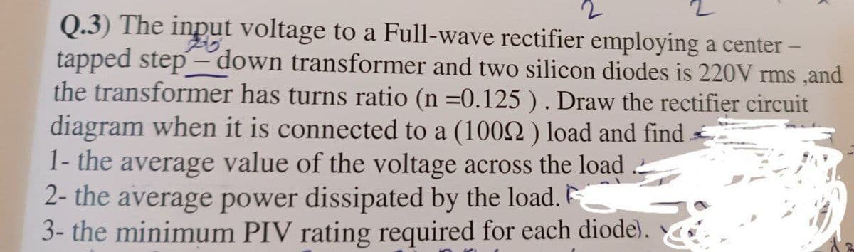 2
Q.3) The input voltage to a Full-wave rectifier employing a center -
tapped step-down transformer and two silicon diodes is 220V rms, and
the transformer has turns ratio (n =0.125 ). Draw the rectifier circuit
diagram when it is connected to a (1009) load and find
1- the average value of the voltage across the load
2- the average power dissipated by the load.
3- the minimum PIV rating required for each diode).