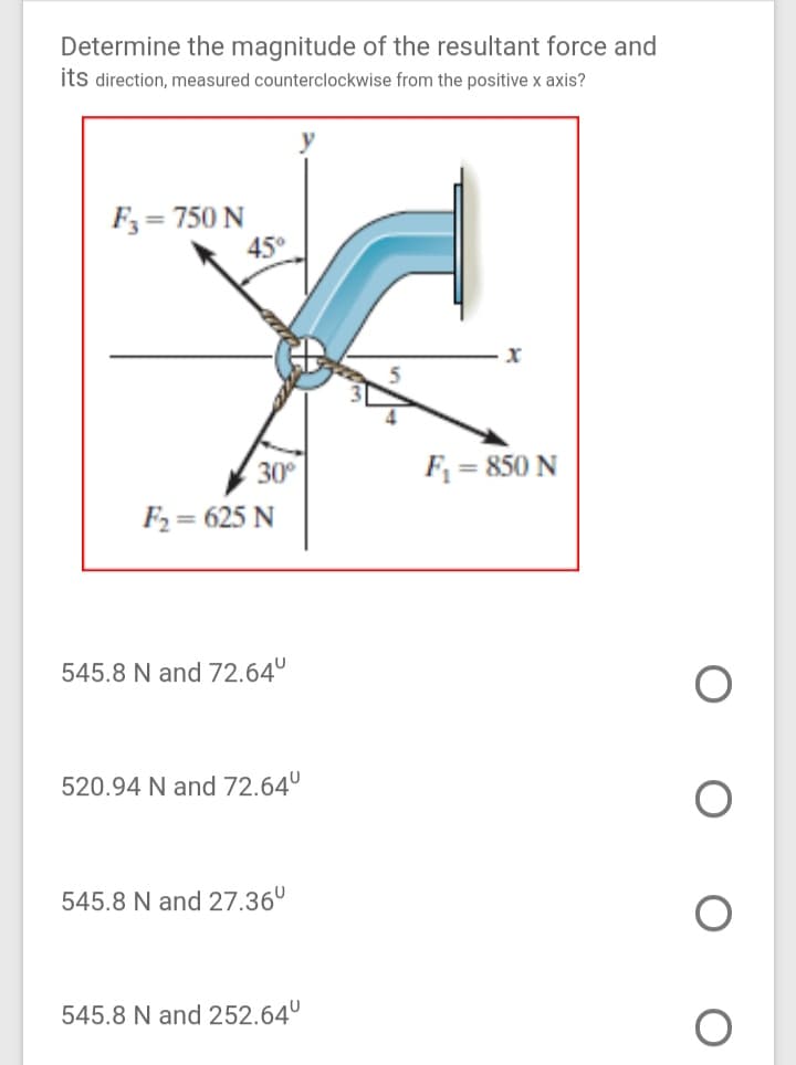 Determine the magnitude of the resultant force and
its direction, measured counterclockwise from the positive x axis?
F3= 750 N
45°
30°
F = 850 N
F2 = 625 N
545.8 N and 72.64°
520.94 N and 72.64°
545.8 N and 27.36°
545.8 N and 252.64°
