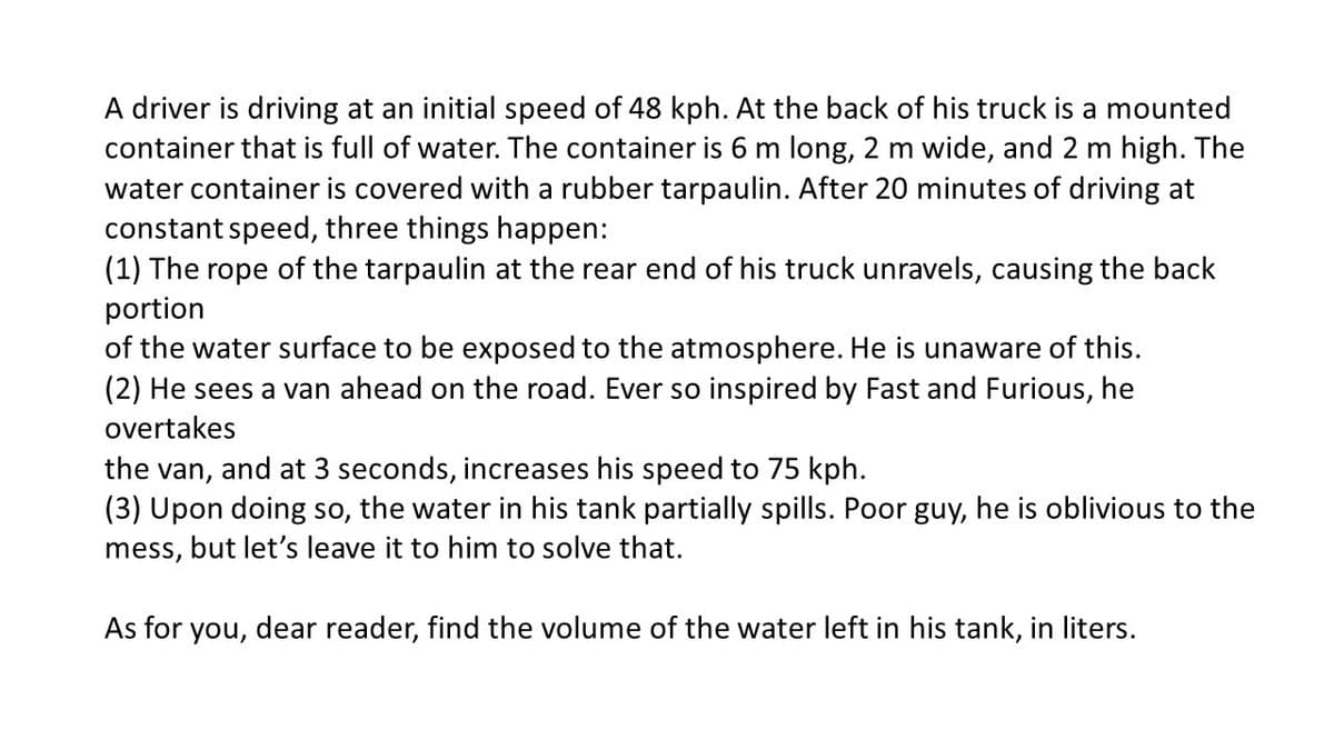 A driver is driving at an initial speed of 48 kph. At the back of his truck is a mounted
container that is full of water. The container is 6 m long, 2 m wide, and 2 m high. The
water container is covered with a rubber tarpaulin. After 20 minutes of driving at
constant speed, three things happen:
(1) The rope of the tarpaulin at the rear end of his truck unravels, causing the back
portion
of the water surface to be exposed to the atmosphere. He is unaware of this.
(2) He sees a van ahead on the road. Ever so inspired by Fast and Furious, he
overtakes
the van, and at 3 seconds, increases his speed to 75 kph.
(3) Upon doing so, the water in his tank partially spills. Poor guy, he is oblivious to the
mess, but let's leave it to him to solve that.
As for you, dear reader, find the volume of the water left in his tank, in liters.
