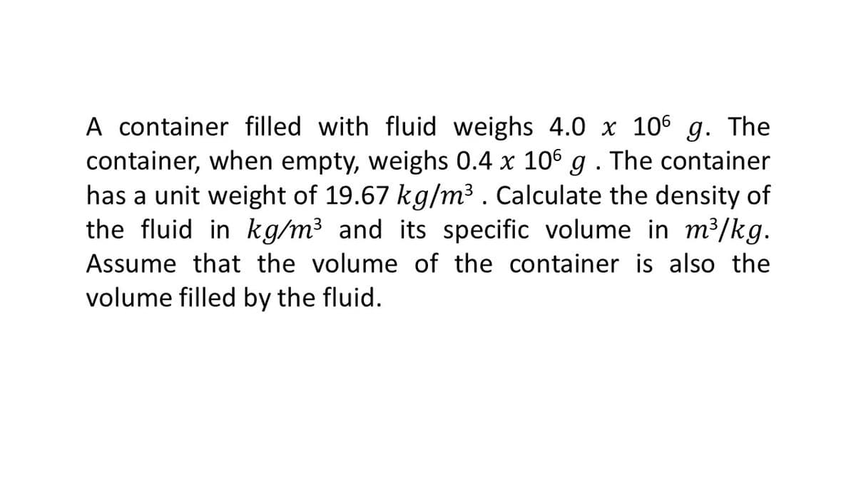 A container filled with fluid weighs 4.0 x 106 g. The
container, when empty, weighs 0.4 x 106 g . The container
has a unit weight of 19.67 kg/m³ . Calculate the density of
the fluid in kg/m³ and its specific volume in m³/kg.
Assume that the volume of the container is also the
volume filled by the fluid.

