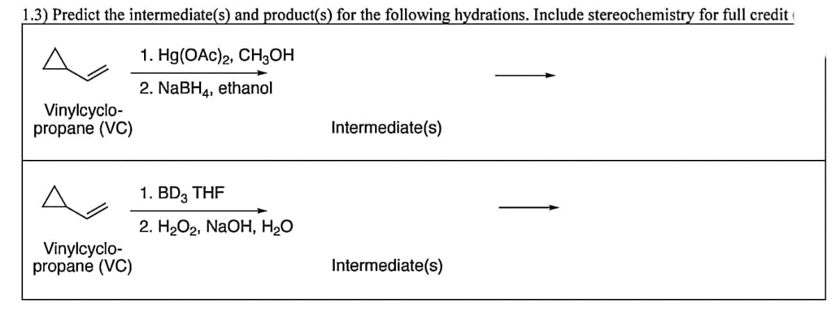 1.3) Predict the intermediate(s) and product(s) for the following hydrations. Include stereochemistry for full credit
A
1. Hg(OAc)2, CH3OH
2. NABH4, ethanol
Vinylcyclo-
propane (VC)
Intermediate(s)
1. BD, THF
2. H2О2, NaOH, H2O
Vinylcyclo-
propane (VC)
Intermediate(s)
