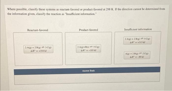 Where possible, classify these systems as reactant-favored or product-favored at 298 K. If the direction cannot be determined from
the information given, classify the reaction as "Insufficient information."
Reactant-favored
Product-favored
Insufficient information
2 Ae) + 2 Bg) S C
AH' - +313 kJ
2 A(g) + 2 B(e) = 3 C)
2 A(g)+B(s) 3 C(g)
AH-193 kJ
AH- +254 kJ
Ag) + 2 B) 2C
Al-89 kJ
Answer Bank
