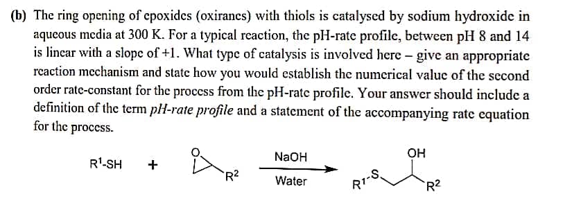 (b) The ring opening of epoxides (oxiranes) with thiols is catalysed by sodium hydroxide in
aqueous media at 300 K. For a typical reaction, the pH-rate profile, between pH 8 and 14
is linear with a slope of +1. What type of catalysis is involved here - give an appropriate
rcaction mechanism and state how you would establish the numerical value of the second
order rate-constant for the proccss from the pH-rate profile. Your answer should include a
definition of the term pH-rate profile and a statement of the accompanying rate equation
for the process.
NaOH
OH
R'-SH
+
-S.
R1
R2
Water
R2
