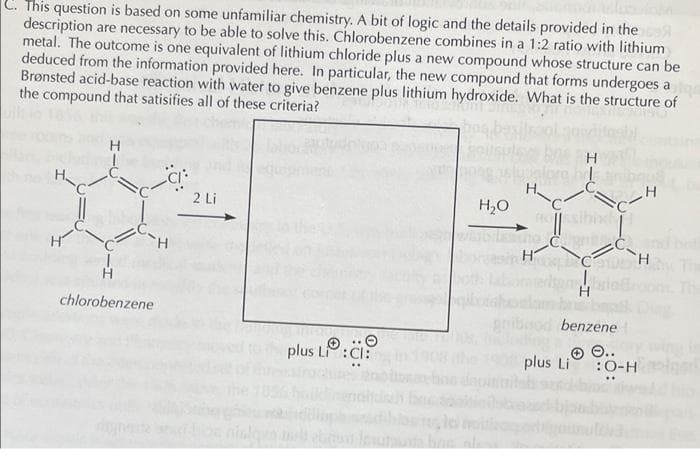 C. This question is based on some unfamiliar chemistry. A bit of logic and the details provided in the
description are necessary to be able to solve this. Chlorobenzene combines in a 1:2 ratio with lithium
metal. The outcome is one equivalent of lithium chloride plus a new compound whose structure can be
deduced from the information provided here. In particular, the new compound that forms undergoes a
Brønsted acid-base reaction with water to give benzene plus lithium hydroxide. What is the structure of
the compound that satisifies all of these criteria?
H
H.
2 Li
H,O
TH.
TH.
chlorobenzene
benzene
plus L:CI:
O 0..
plus Li
:O-H
