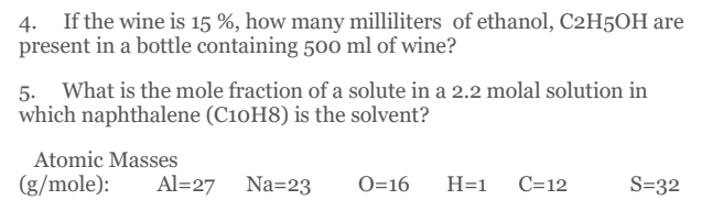 4.
If the wine is 15 %, how many milliliters of ethanol, C2H5OH are
present in a bottle containing 500 ml of wine?
What is the mole fraction of a solute in a 2.2 molal solution in
5.
which naphthalene (C10H8) is the solvent?
Atomic Masses
(g/mole):
Al=27 Na=23
O=16
H=1
C=12
S=32
