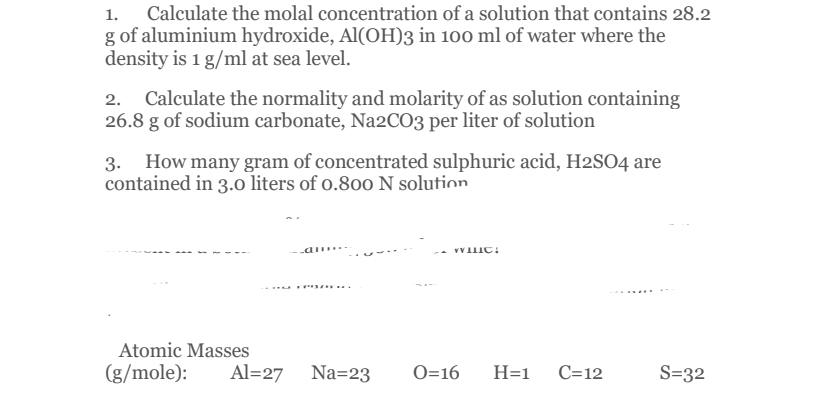 Calculate the molal concentration of a solution that contains 28.2
g of aluminium hydroxide, Al(OH)3 in 100 ml of water where the
density is 1 g/ml at sea level.
2. Calculate the normality and molarity of as solution containing
26.8 g of sodium carbonate, Na2CO3 per liter of solution
3. How many gram of concentrated sulphuric acid, H2SO4 are
contained in 3.0 liters of o.800 N solution
a .. -
T...
Atomic Masses
(g/mole):
Al=27 Na=23
O=16
H=1
C=12
S=32
