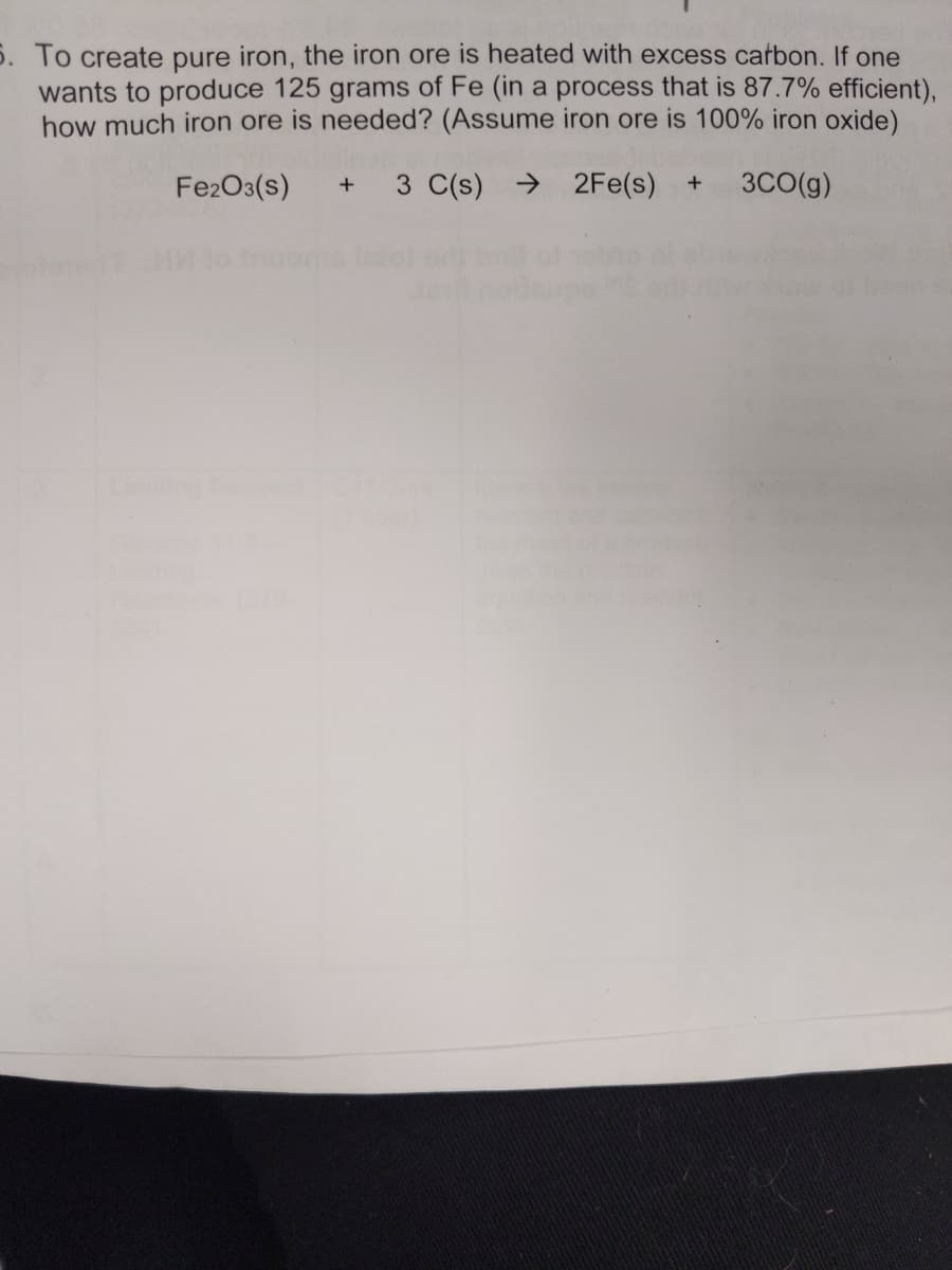 S. To create pure iron, the iron ore is heated with excess cafbon. If one
wants to produce 125 grams of Fe (in a process that is 87.7% efficient),
how much iron ore is needed? (Assume iron ore is 100% iron oxide)
Fe2O3(s)
3 C(s) → 2Fe(s)
3CO(g)
+
