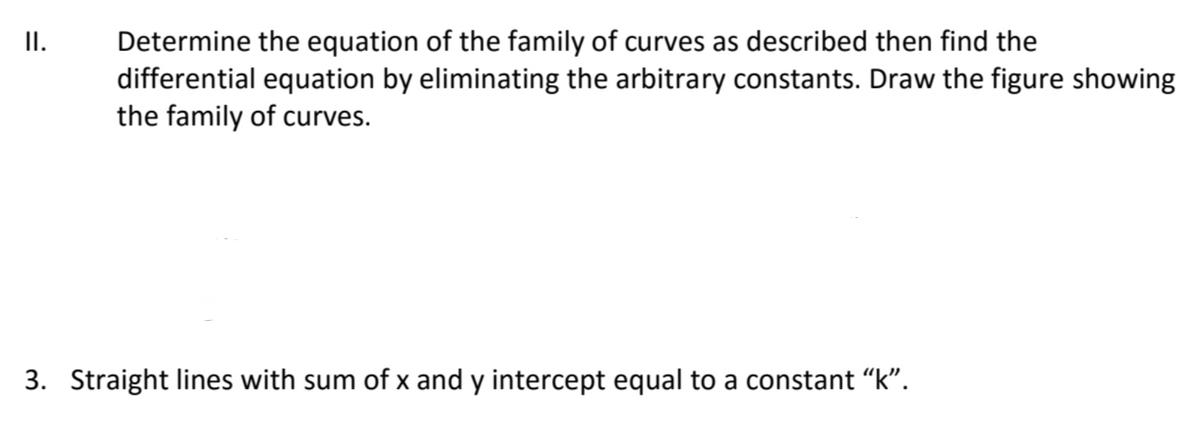 II.
Determine the equation of the family of curves as described then find the
differential equation by eliminating the arbitrary constants. Draw the figure showing
the family of curves.
3. Straight lines with sum of x and y intercept equal to a constant “k".
