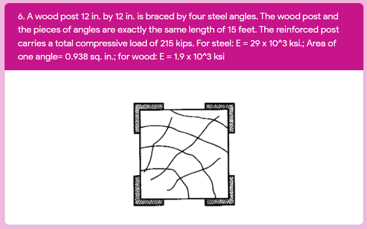6. A wood post 12 in. by 12 in. is braced by four steel angles. The wood post and
the pieces of angles are exactly the same length of 15 feet. The reinforced post
carries a total compressive load of 215 kips. For steel: E = 29 x 10^3 ksi.; Area of
one angle= 0.938 sq. in.; for wood: E = 1.9 x 10^3 ksi
