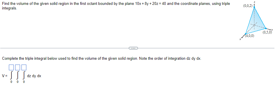 Find the volume of the given solid region in the first octant bounded by the plane 10x + 8y +20z = 40 and the coordinate planes, using triple
integrals.
Complete the triple integral below used to find the volume of the given solid region. Note the order of integration dz dy dx.
V=
v=[[
00
0
-
dz dy dx
(0,0,2).
(4,0,0)
(0.5,0)