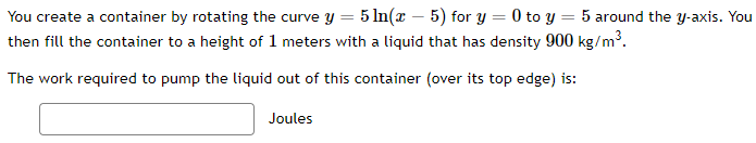 You create a container by rotating the curve y = 5 In(x – 5) for y = 0 to y = 5 around the y-axis. You
then fill the container to a height of 1 meters with a liquid that has density 900 kg/m³.
The work required to pump the liquid out of this container (over its top edge) is:
Joules
