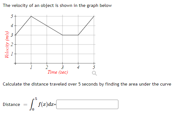 The velocity of an object is shown in the graph below
5+
4+
3
2
3
Time (sec)
5
Calculate the distance traveled over 5 seconds by finding the area under the curve
| f(x)dr-
Distance
0.
Velocity (m/s)
2.
