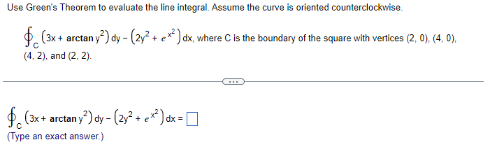 Use Green's Theorem to evaluate the line integral. Assume the curve is oriented counterclockwise.
(3x + arctan y²) dy - (2y² + ex²) dx, where C is the boundary of the square with vertices (2, 0), (4, 0),
(4,2), and (2, 2).
(3x + arctan y²) dy - (2y² + ex²) dx =
(Type an exact answer.)