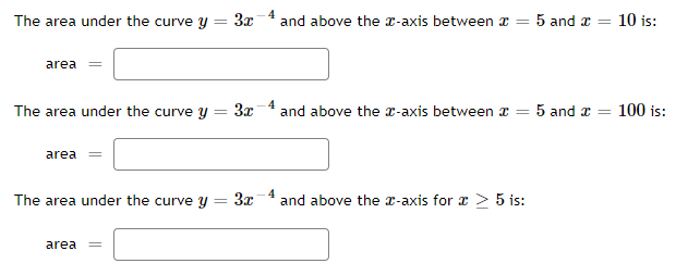 The area under the curve y
3x
and above the x-axis between x =
5 and a = 10 is:
area
The area under the curve y
3x
4
and above the x-axis between x =
5 and a = 100 is:
area =
The area under the curve y
3x -4
and above the r-axis for x > 5 is:
area
