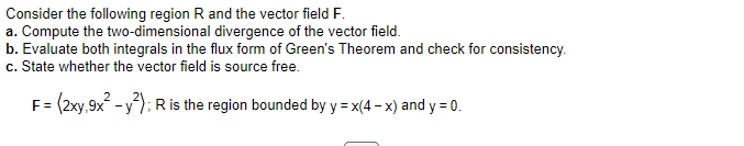 Consider the following region R and the vector field F.
a. Compute the two-dimensional divergence of the vector field.
b. Evaluate both integrals in the flux form of Green's Theorem and check for consistency.
c. State whether the vector field is source free.
F = (2xy,9x² - y²); R is the region bounded by y = x(4-x) and y = 0.