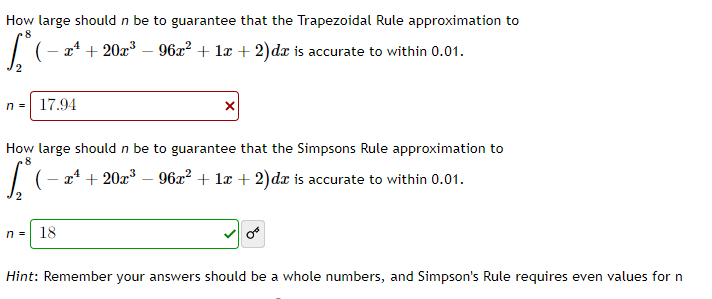 How large should n be to guarantee that the Trapezoidal Rule approximation to
8
| (- x4 + 20x³ – 962? + lx + 2)dx is accurate to within 0.01.
n =
17.94
How large should n be to guarantee that the Simpsons Rule approximation to
.8
| (- a4 + 20x³ – 96x² + lx + 2)dx is accurate to within 0.01.
n =
18
Hint: Remember your answers should be a whole numbers, and Simpson's Rule requires even values for n
