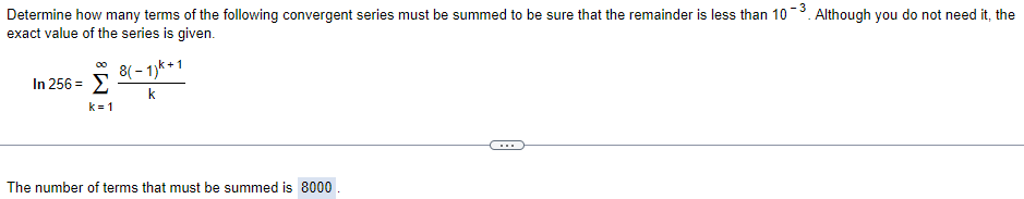 Determine how many terms of the following convergent series must be summed to be sure that the remainder is less than 10-3. Although you do not need it, the
exact value of the series is given.
8( - 1)k+1
00
In 256 = E
k
k= 1
...
The number of terms that must be summed is 8000
