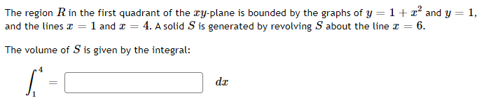 The region R in the first quadrant of the xy-plane is bounded by the graphs of y = 1 + x² and y = 1,
and the lines x = 1 and z = 4. A solid S is generated by revolving S about the line a = 6.
The volume of S is given by the integral:
dx
