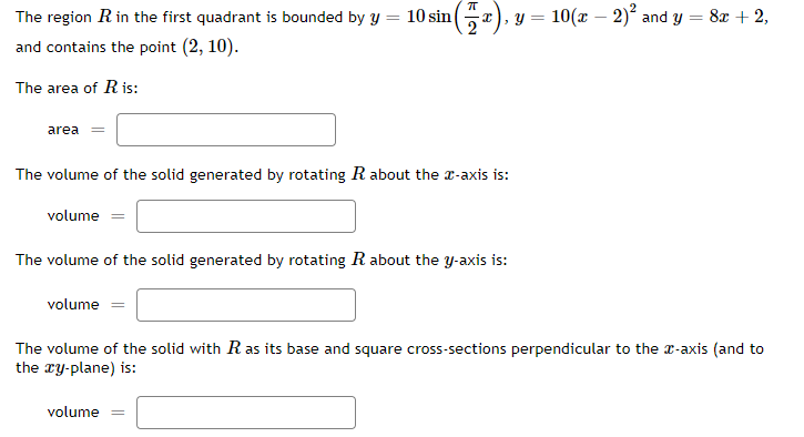 The region R in the first quadrant is bounded by y = 10 sin
y = 10(x – 2)² and y = 8x + 2,
and contains the point (2, 10).
The area of R is:
area
The volume of the solid generated by rotating R about the r-axis is:
volume =
The volume of the solid generated by rotating R about the y-axis is:
volume
The volume of the solid with R as its base and square cross-sections perpendicular to the r-axis (and to
the ry-plane) is:
volume =
