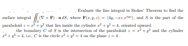 Evaluate the line integral in Stokes' Theorem to find the
surface integral (V x F) .nds, where F(x, y, z) = (4y, -xz, ey²), and S is the part of the
paraboloid z = x² + y² that lies inside the cylinder x² + y² = 4, oriented upward.
the boundary C of S is the intersection of the paraboloid z = x² + y² and the cylinder
x² + y² = 4, i.e., C is the circle x² + y² = 4 on the plane z =
4.