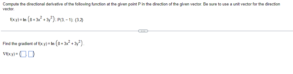 Compute the directional derivative of the following function at the given point P in the direction of the given vector. Be sure to use a unit vector for the direction
vector.
f(x,y)= In (8+3x²+3y²); P(3,-1); (3,2)
Find the gradient of f(x,y)= In (8+3x²+3y²).
Vf(x,y) = (