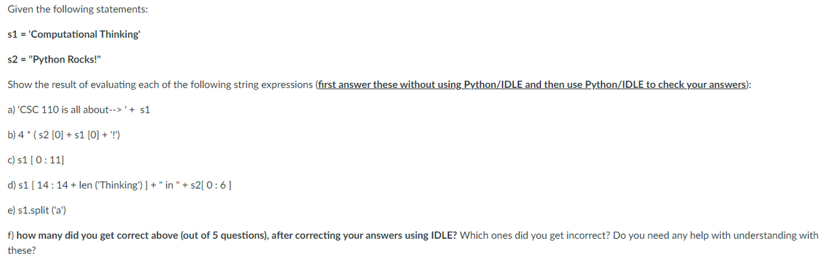 Given the following statements:
s1 = 'Computational Thinking'
s2 = "Python Rocks!"
Show the result of evaluating each of the following string expressions (first answer these without using Python/IDLE and then use Python/IDLE to check your answers):
a) 'CSC 110 is all about-->' + s1
b) 4* (s2 [0] + s1 [0] + '!')
c) s1 [0:11]
d) s1 [14:14 + len ('Thinking')] + " in "+s2[ 0:6]
e) s1.split ('a')
f) how many did you get correct above (out of 5 questions), after correcting your answers using IDLE? Which ones did you get incorrect? Do you need any help with understanding with
these?
