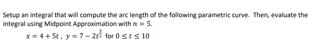 Setup an integral that will compute the arc length of the following parametric curve. Then, evaluate the
integral using Midpoint Approximation with n = 5.
x = 4 + 5t , y = 7– 2ti for 0 <t< 10
