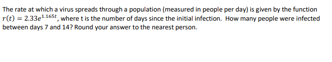 The rate at which a virus spreads through a population (measured in people per day) is given by the function
r(t) = 2.33e1165t, where t is the number of days since the initial infection. How many people were infected
between days 7 and 14? Round your answer to the nearest person.
