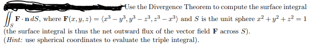 Use the Divergence Theorem to compute the surface integral
F-nds, where F(x, y, z) = (x³ - y³, y³ — 2³, 2³ - 2³) and S is the unit sphere x² + y² + z² = 1
S
(the surface integral is thus the net outward flux of the vector field F across S).
(Hint: use spherical coordinates to evaluate the triple integral).