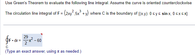 Use Green's Theorem to evaluate the following line integral. Assume the curve is oriented counterclockwise
The circulation line integral of F = (2xy²,5x³ + y) where C is the boundary of {(x,y): 0 ≤ y ≤ sinx, 0≤x≤}
29
fF.dr = 22²-60
с
(Type an exact answer, using as needed.)