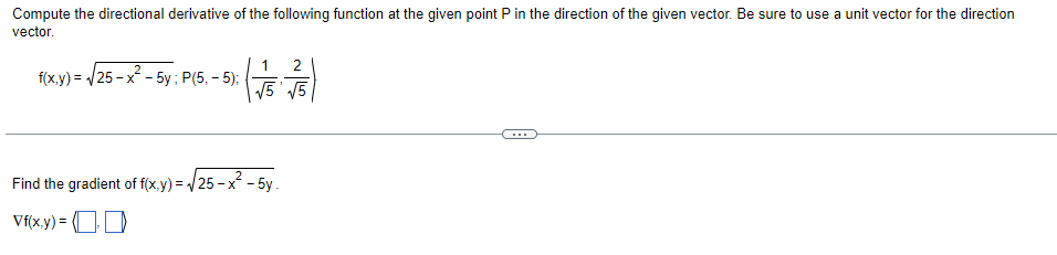 Compute the directional derivative of the following function at the given point P in the direction of the given vector. Be sure to use a unit vector for the direction
vector.
f(x,y)=√25-x²-5y; P(5,-5);
1 2
√√5 √5
Find the gradient of f(x,y)=√√25-x²-5y.
Vf(x,y) = (