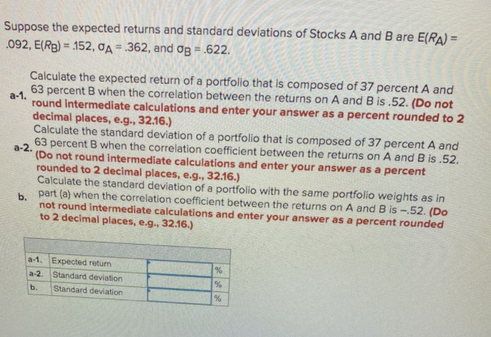 Suppose the expected returns and standard deviations of Stocks A and B are E(RA) =
.092, E(RB) = 152, đA = .362, and Og = .622.
%3D
Calculate the expected return of a portfolio that is composed of 37 percent A and
63 percent B when the correlation between the returns on A and B is .52. (Do not
a-1.
round intermediate calculations and enter your answer as a percent rounded to 2
decimal places, e.g., 32.16.)
Calculate the standard deviation of a portfolio that is composed of 37 percent A and
63 percent B when the correlation coefficient between the returns on A and B is .52.
а-2.
(Do not round intermediate calculations and enter your answer as a percent
rounded to 2 decimal places, e.g., 32.16.)
Calculate the standard deviation of a portfolio with the same portfolio weights as in
h part (a) when the correlation coefficient between the returns on A and B is -.52. (Do
not round intermediate calculations and enter your answer as a percent rounded
to 2 decimal places, e.g., 32.16.)
a-1. Expected return
a-2. Standard deviation
b.
Standard deviation
