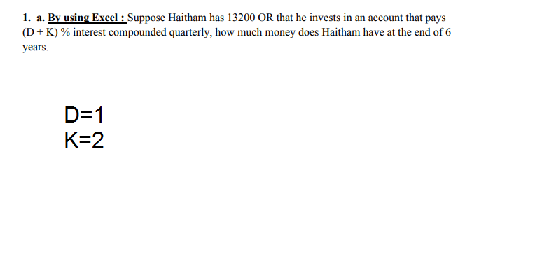 1. a. By using Excel : Suppose Haitham has 13200 OR that he invests in an account that pays
(D+ K) % interest compounded quarterly, how much money does Haitham have at the end of 6
years.
D=1
K=2
