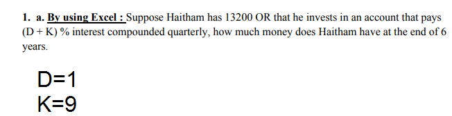 1. a. By using Excel : Suppose Haitham has 13200 OR that he invests in an account that pays
(D + K) % interest compounded quarterly, how much money does Haitham have at the end of 6
years.
D=1
K=9
