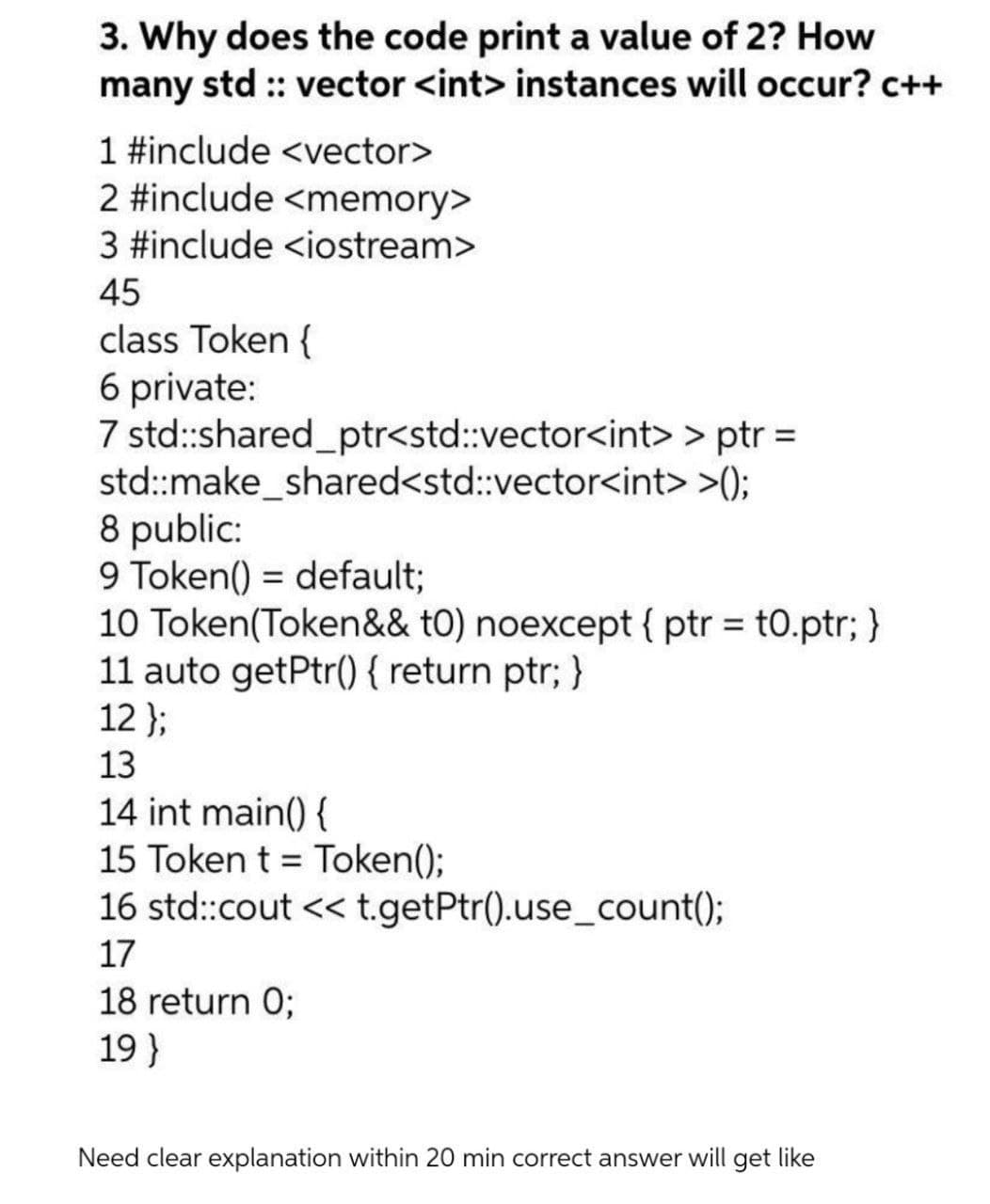 3. Why does the code print a value of 2? How
many std :: vector <int> instances will occur? c++
1 #include <vector>
2 #include <memory>
3 #include <iostream>
45
class Token {
6 private:
7 std:shared_ptr<std:vector<int> > ptr =
std:make_shared<std:vector<int> >();
8 public:
9 Token() = default;
10 Token(Token&& tO) noexcept { ptr = t0.ptr; }
11 auto getPtr() { return ptr; }
12 };
13
14 int main() {
15 Token t = Token();
16 std:cout << t.getPtr().use_count()3;
17
18 return 0;
19 }
Need clear explanation within 20 min correct answer will get like
