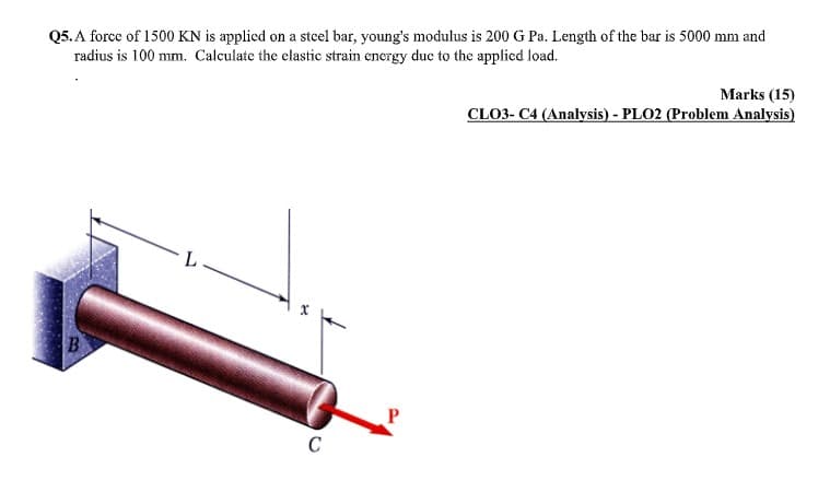 Q5. A force of 1500 KN is applied on a steel bar, young's modulus is 200 G Pa. Length of the bar is 5000 mm and
radius is 100 mm. Calculate the clastic strain energy due to the applied load.
Marks (15)
CLO3- C4 (Analysis) - PLO2 (Problem Analysis)
B
C
