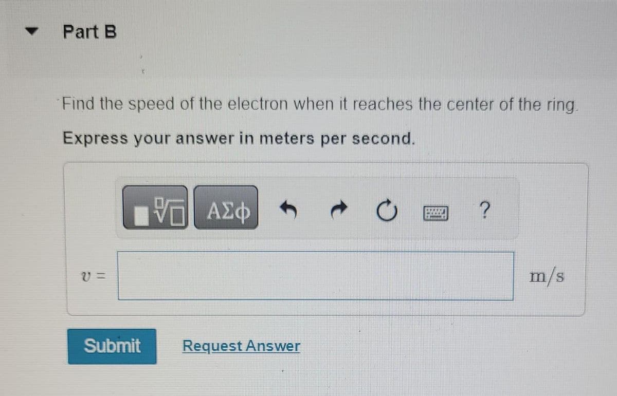 Part B
Find the speed of the electron when it reaches the center of the ring.
Express your answer in meters per second.
VTI ΑΣΦ
Submit
Request Answer
AMERI
B
?
m/s