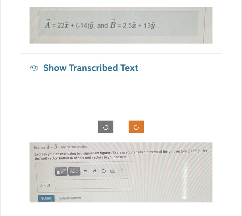 A = 22 + (-14)ŷ, and B= 2.52 + 139.
Show Transcribed Text
Express A - B in unit vector notation
Express your answer using two significant figures. Express your answer in terms of the unit vectors and ŷ. Use
the 'unit vector' button to denote unit vectors in your answer.
15. ΑΣΦΑ
A-B=
Submit
Ű
Request Answer
1
?