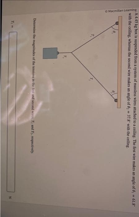 A 4.45 kg box is suspended from a system of massless wires attached to a ceiling. The first wire makes an angle of 0,= 61.8*
with the ceiling, whereas the second wire makes an angle of 0₂ = 37.8" with the ceiling.
Macmillan Learning
T₁
Determine the magnitudes of the tensions in the first and second wires, T, and T2, respectively.
T₁ =
N